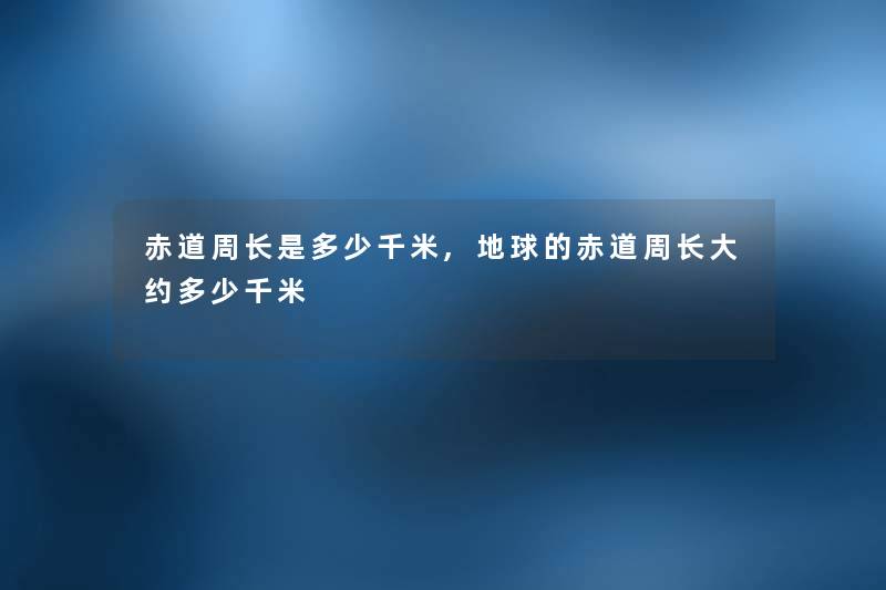 赤道周长是多少千米,地球的赤道周长大约多少千米