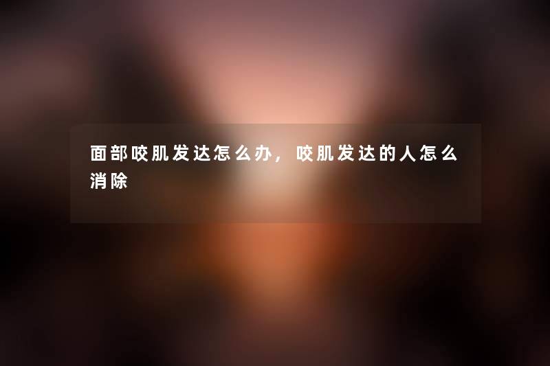 面部咬肌发达怎么办,咬肌发达的人怎么消除
