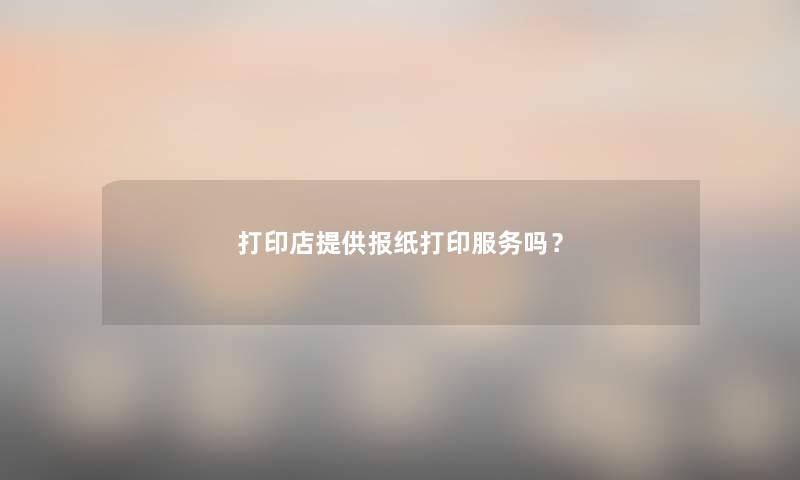 打印店提供报纸打印服务吗？