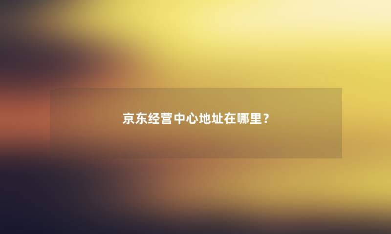 京东经营中心地址在哪里？