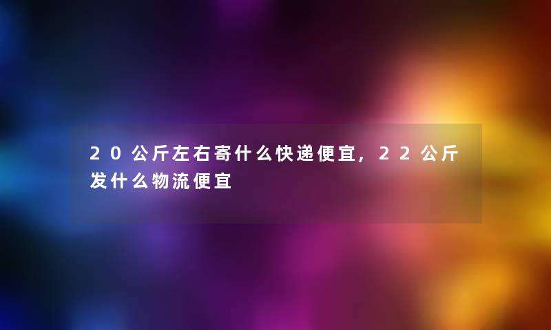20公斤左右寄什么快递便宜,22公斤发什么物流便宜
