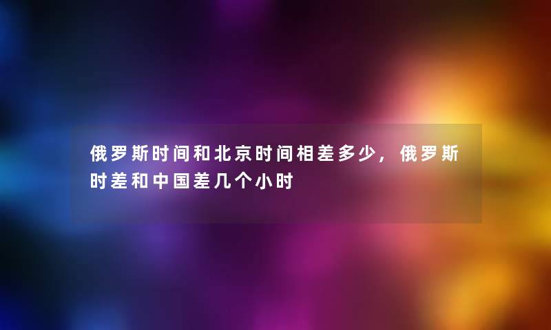 俄罗斯时间和北京时间相差多少,俄罗斯时差和中国差几个小时