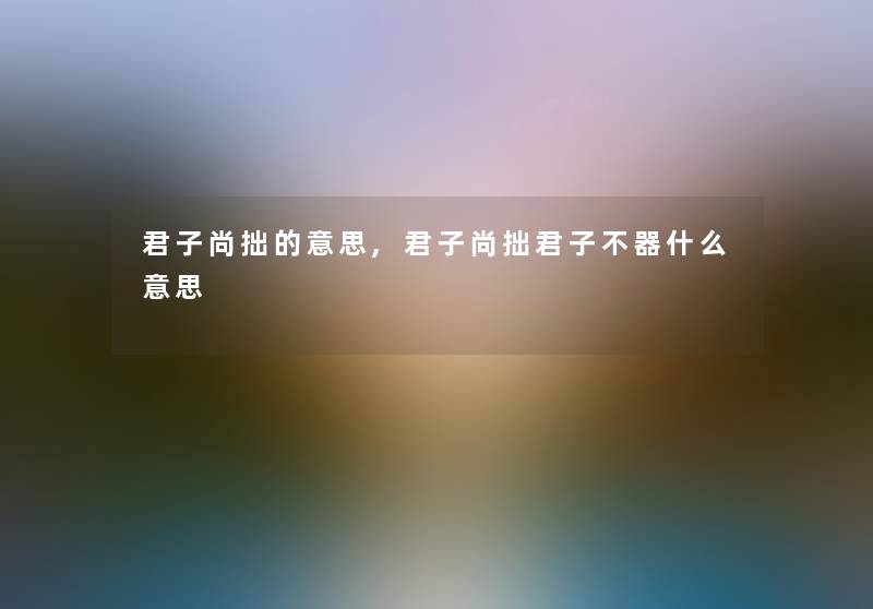 君子尚拙的意思,君子尚拙君子不器什么意思