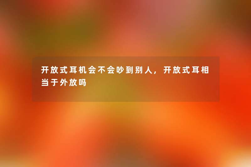 开放式耳机会不会吵到别人,开放式耳相当于外放吗