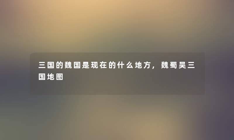 三国的魏国是现在的什么地方,魏蜀吴三国地图