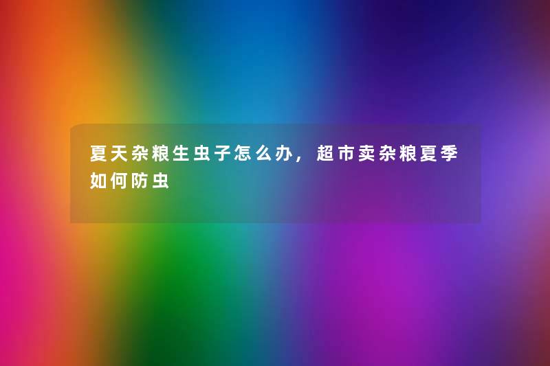 夏天杂粮生虫子怎么办,超市卖杂粮夏季如何防虫