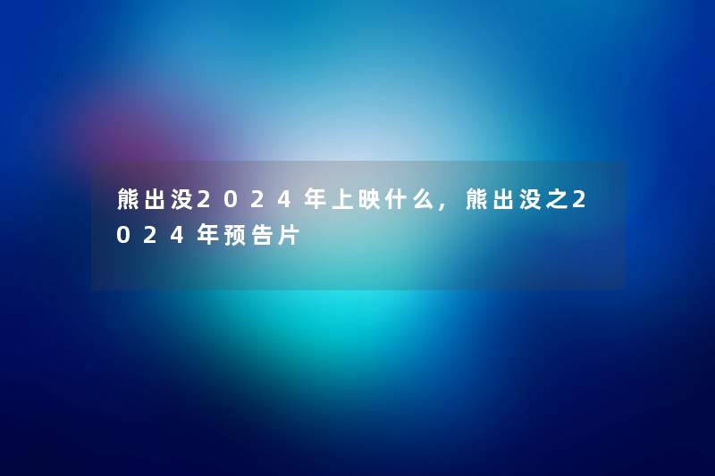 熊出没2024年上映什么,熊出没之2024年预告片