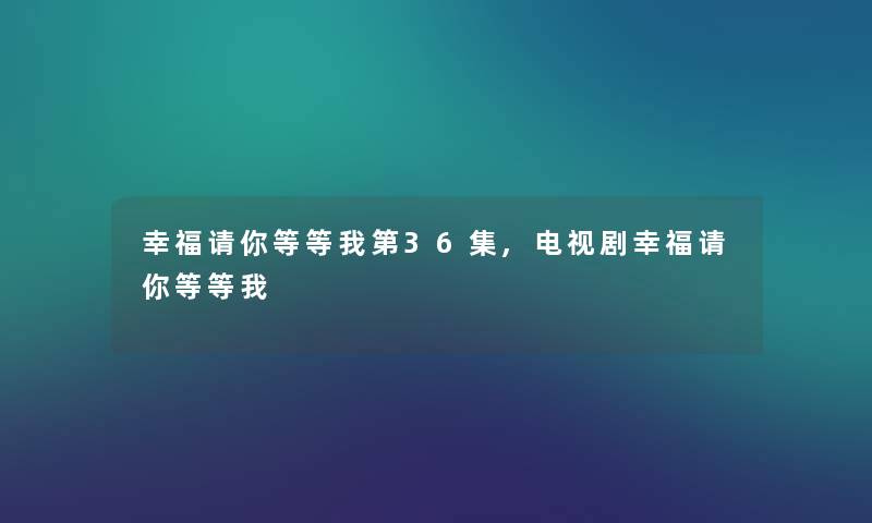 幸福请你等等我第36集,电视剧幸福请你等等我
