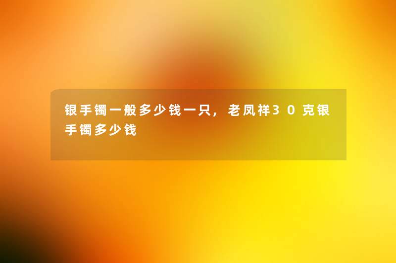 银手镯一般多少钱一只,老凤祥30克银手镯多少钱