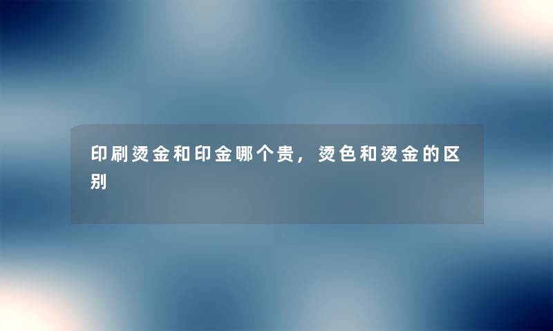 印刷烫金和印金哪个贵,烫色和烫金的区别