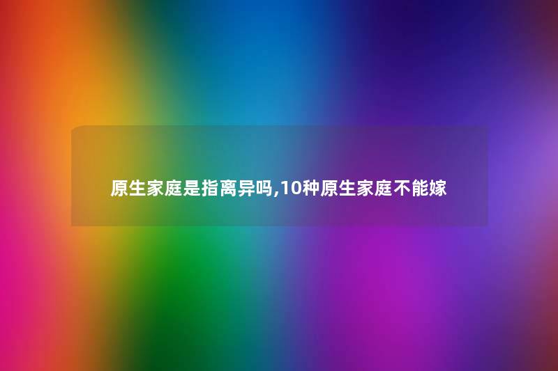 原生家庭是指离异吗,10种原生家庭不能嫁