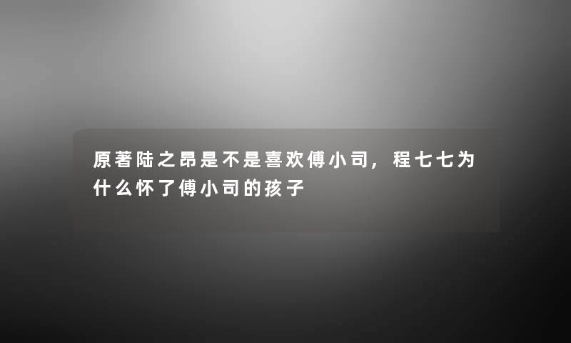 原著陆之昂是不是喜欢傅小司,程七七为什么怀了傅小司的孩子