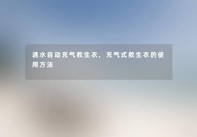遇水自动充气救生衣,充气式救生衣的使用方法