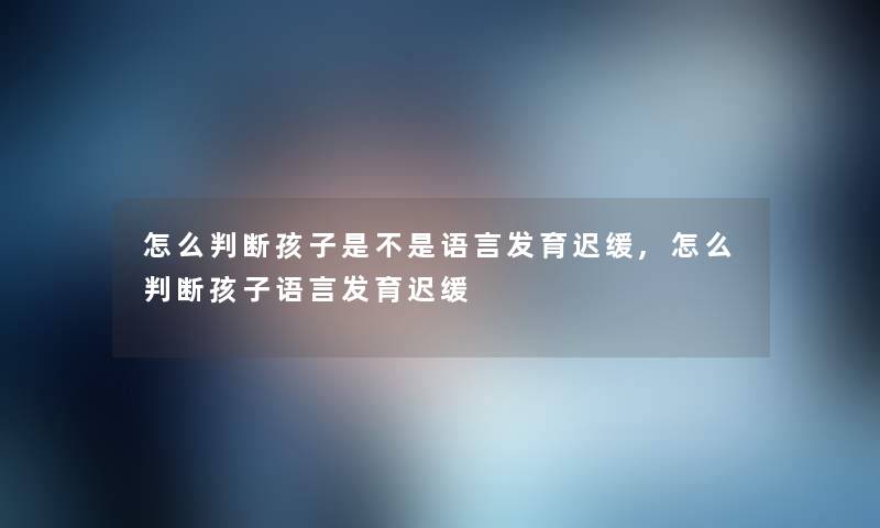怎么判断孩子是不是语言发育迟缓,怎么判断孩子语言发育迟缓