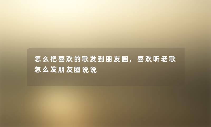 怎么把喜欢的歌发到朋友圈,喜欢听老歌怎么发朋友圈说说