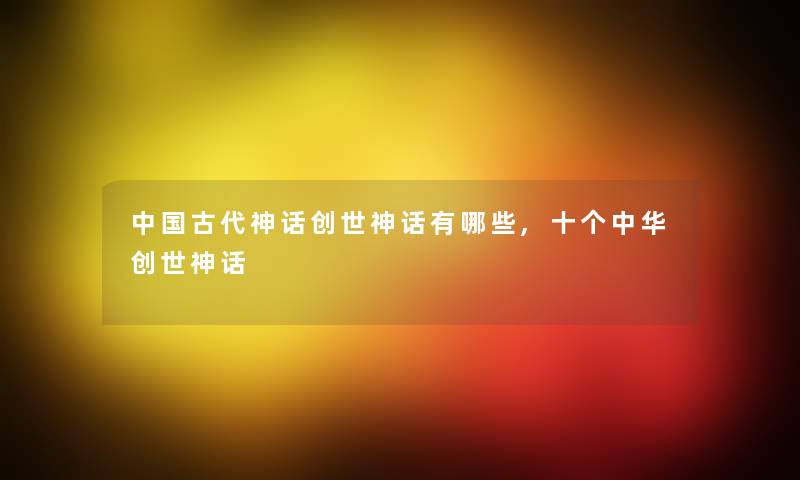 中国古代神话创世神话有哪些,十个中华创世神话