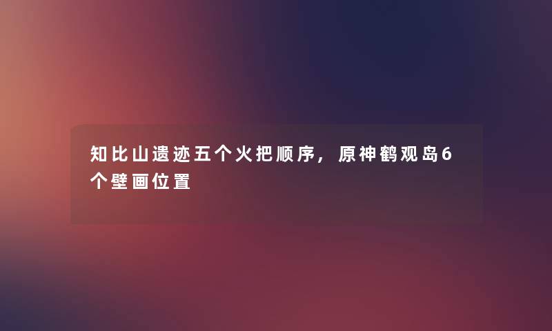 知比山遗迹五个火把顺序,原神鹤观岛6个壁画位置