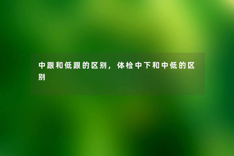 中跟和低跟的区别,体检中下和中低的区别