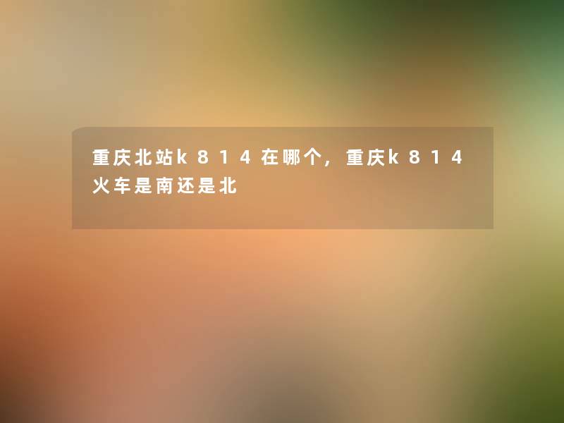 重庆北站k814在哪个,重庆k814火车是南还是北