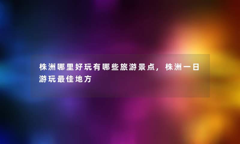 株洲哪里好玩有哪些旅游景点,株洲一日游玩理想地方