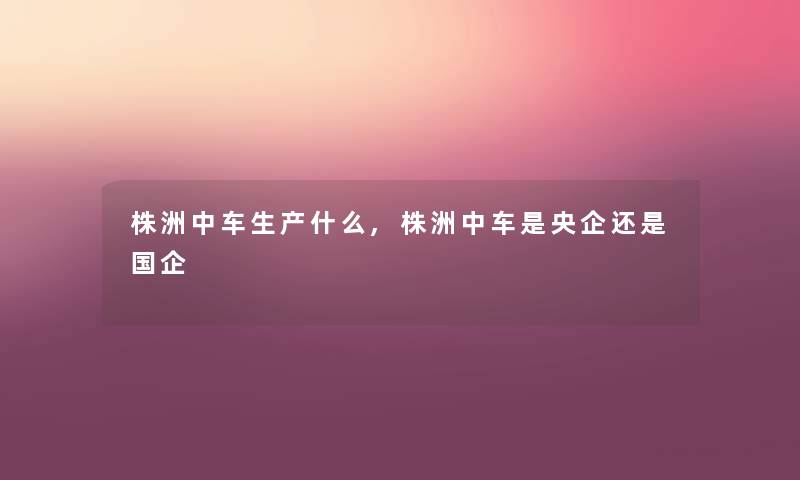 株洲中车生产什么,株洲中车是央企还是国企