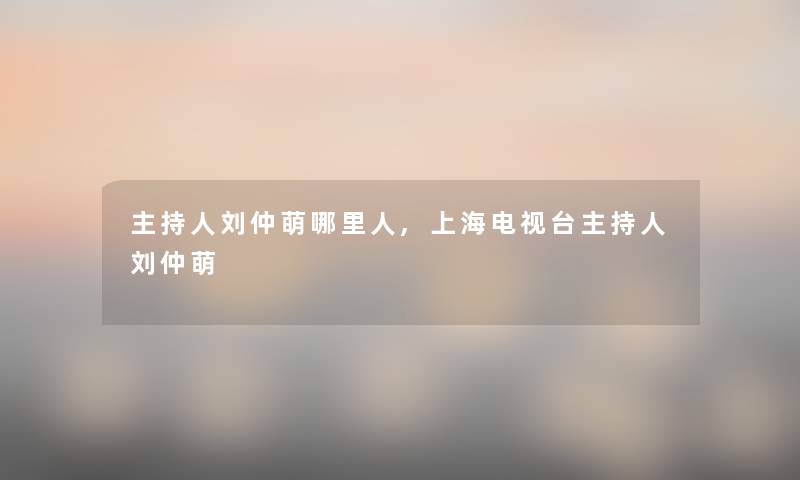 主持人刘仲萌哪里人,上海电视台主持人刘仲萌