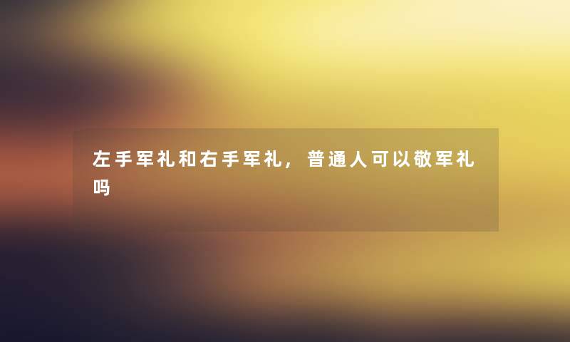 左手军礼和右手军礼,普通人可以敬军礼吗