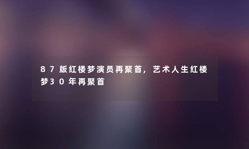 87版红楼梦演员再聚首,艺术人生红楼梦30年再聚首