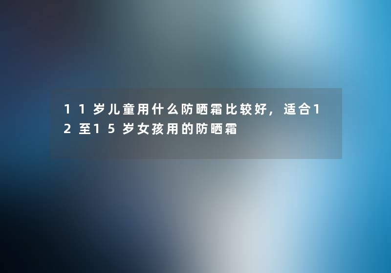 11岁儿童用什么防晒霜比较好,适合12至15岁女孩用的防晒霜
