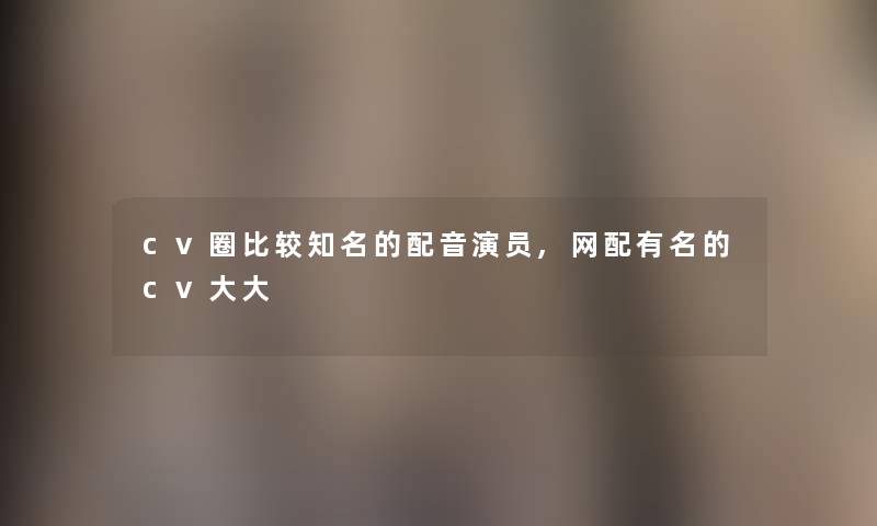 cv圈比较知名的配音演员,网配有名的cv大大