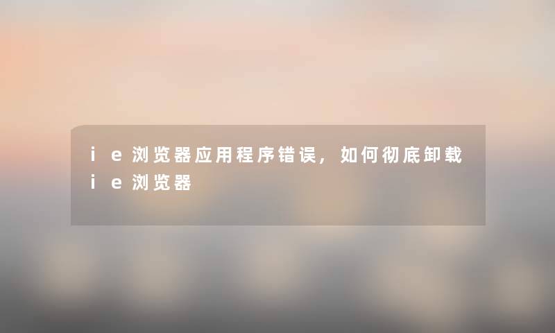 ie浏览器应用程序错误,如何彻底卸载ie浏览器