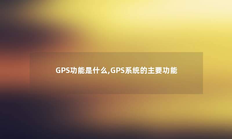 GPS功能是什么,GPS系统的主要功能