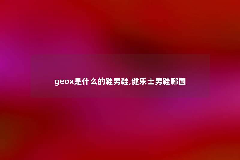 geox是什么的鞋男鞋,健乐士男鞋哪国