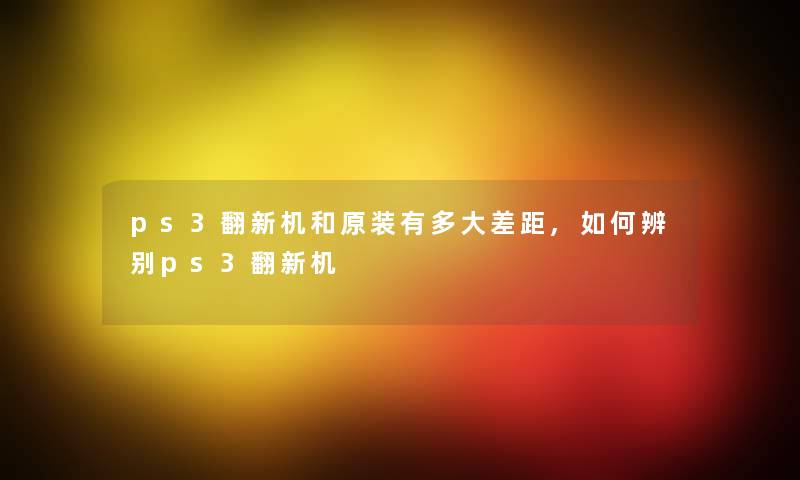 ps3翻新机和原装有多大差距,如何辨别ps3翻新机