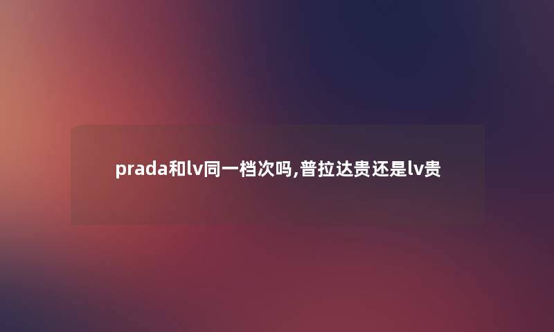prada和lv同一档次吗,普拉达贵还是lv贵