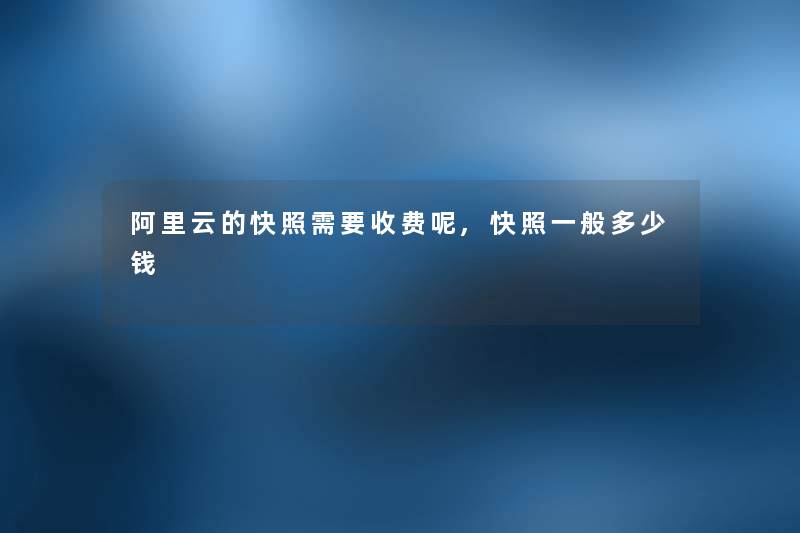 阿里云的快照需要收费呢,快照一般多少钱