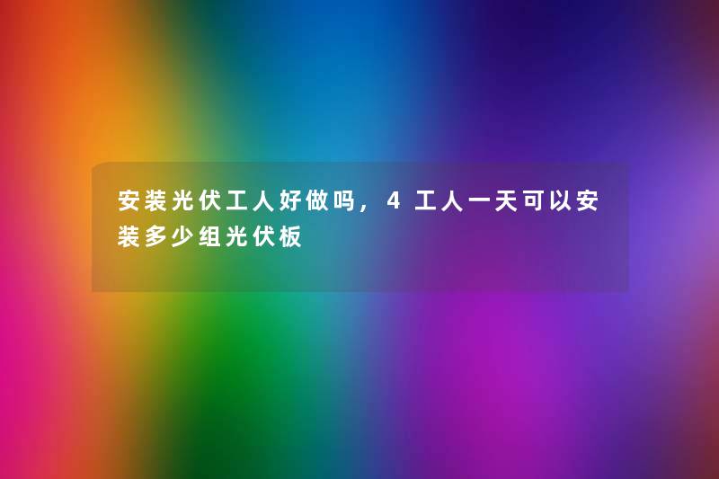 安装光伏工人好做吗,4工人一天可以安装多少组光伏板
