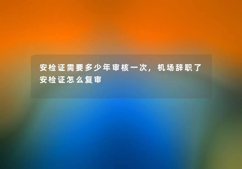 安检证需要多少年审核一次,机场辞职了安检证怎么复审