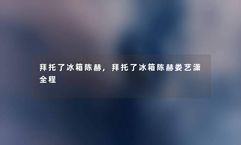 拜托了冰箱陈赫,拜托了冰箱陈赫娄艺潇全程