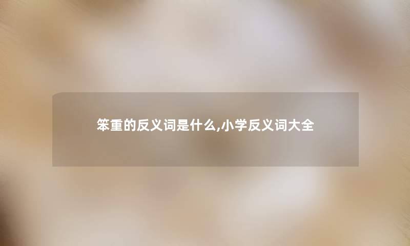笨重的反义词是什么,小学反义词大全