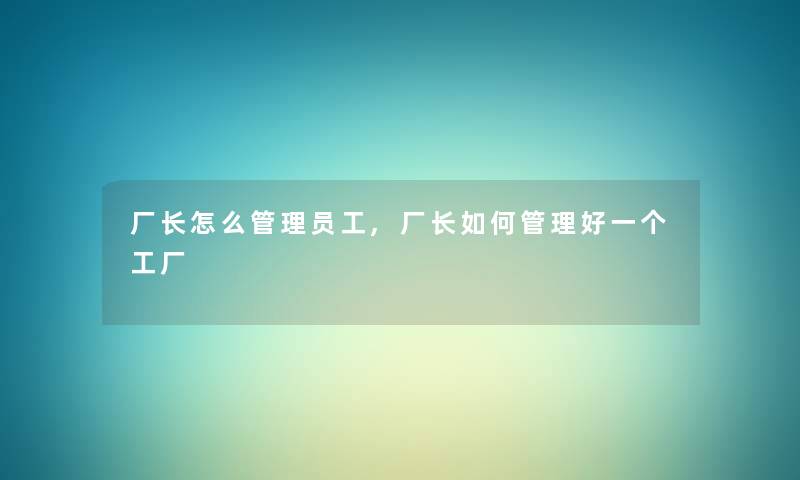 厂长怎么管理员工,厂长如何管理好一个工厂