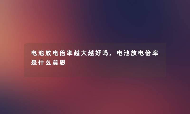 电池放电倍率越大越好吗,电池放电倍率是什么意思