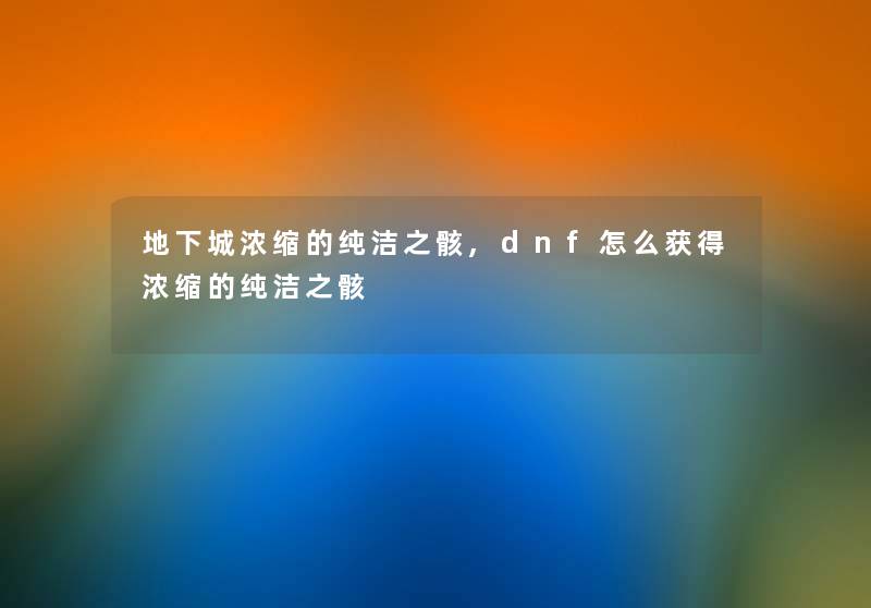 地下城浓缩的纯洁之骸,dnf怎么获得浓缩的纯洁之骸