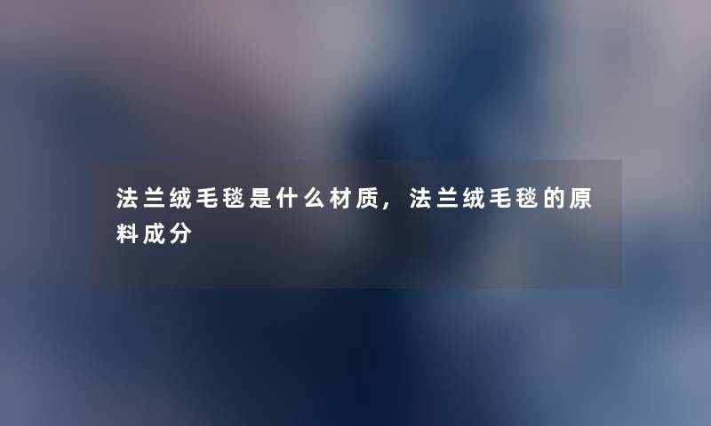 法兰绒毛毯是什么材质,法兰绒毛毯的原料成分