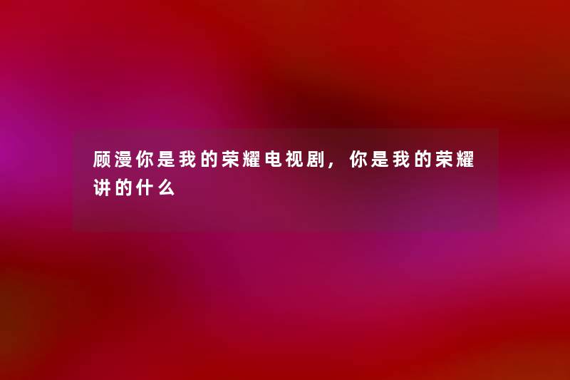 顾漫你是我的荣耀电视剧,你是我的荣耀讲的什么