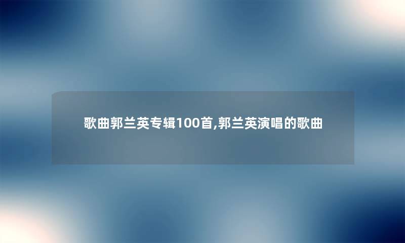 歌曲郭兰英专辑几首,郭兰英演唱的歌曲