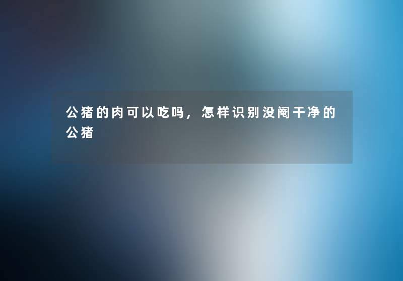 公猪的肉可以吃吗,怎样识别没阉干净的公猪