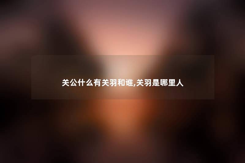 关公什么有关羽和谁,关羽是哪里人