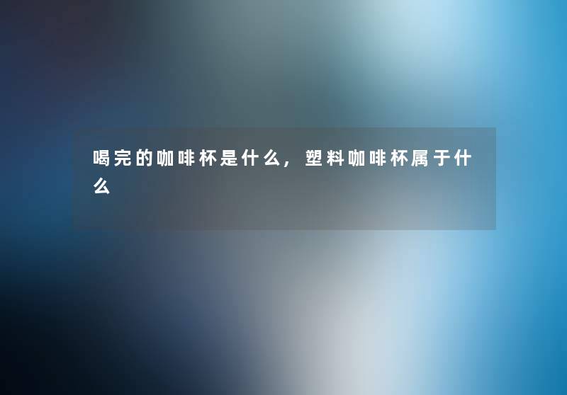 喝完的咖啡杯是什么,塑料咖啡杯属于什么