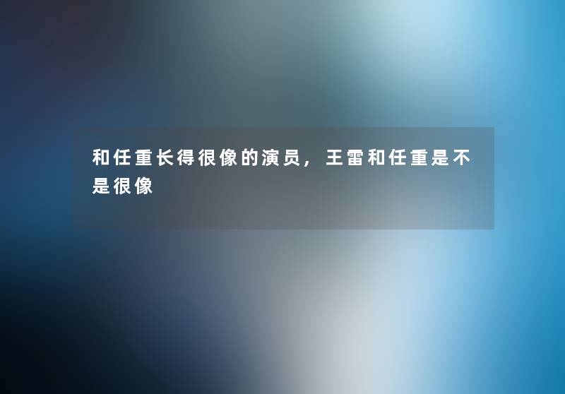 和任重长得很像的演员,王雷和任重是不是很像
